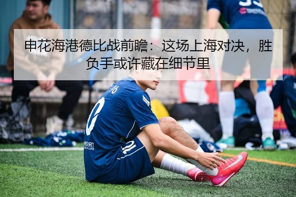 申花海港德比战前瞻：这场上海对决，胜负手或许藏在细节里